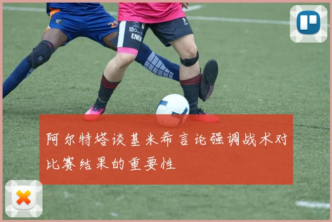 阿尔特塔谈基米希言论强调战术对比赛结果的重要性