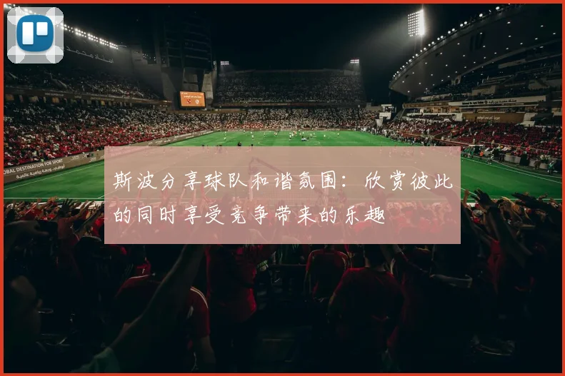 斯波分享球队和谐氛围：欣赏彼此的同时享受竞争带来的乐趣