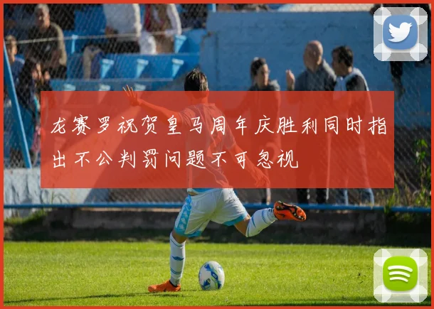 龙赛罗祝贺皇马周年庆胜利同时指出不公判罚问题不可忽视
