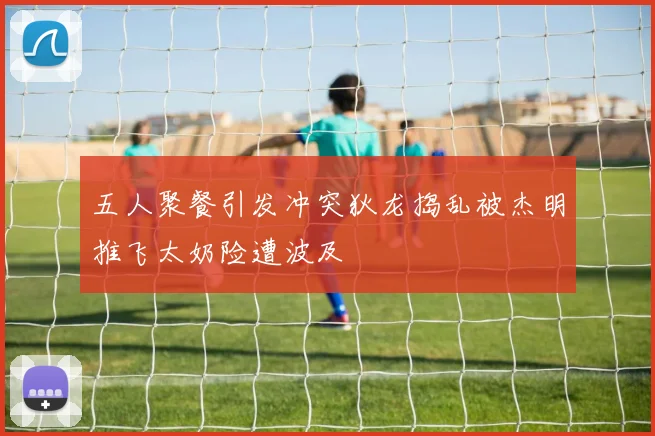 五人聚餐引发冲突狄龙捣乱被杰明推飞太奶险遭波及