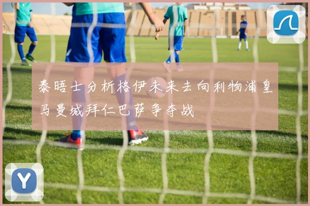 泰晤士分析格伊未来去向利物浦皇马曼城拜仁巴萨争夺战