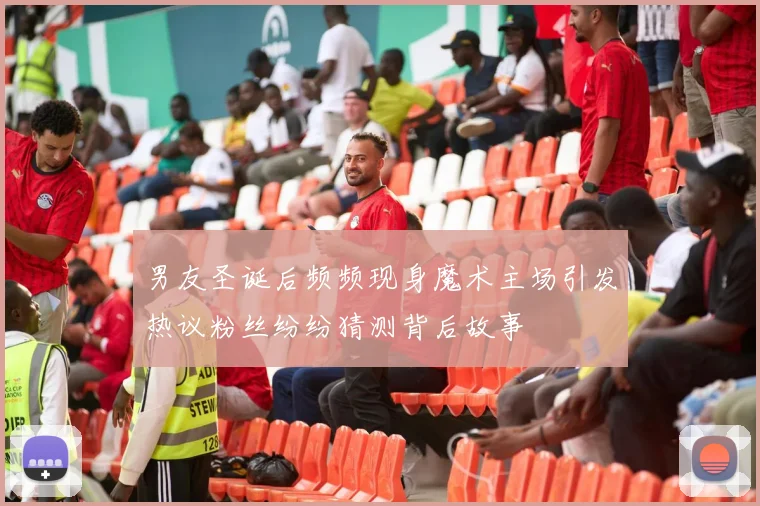 男友圣诞后频频现身魔术主场引发热议粉丝纷纷猜测背后故事