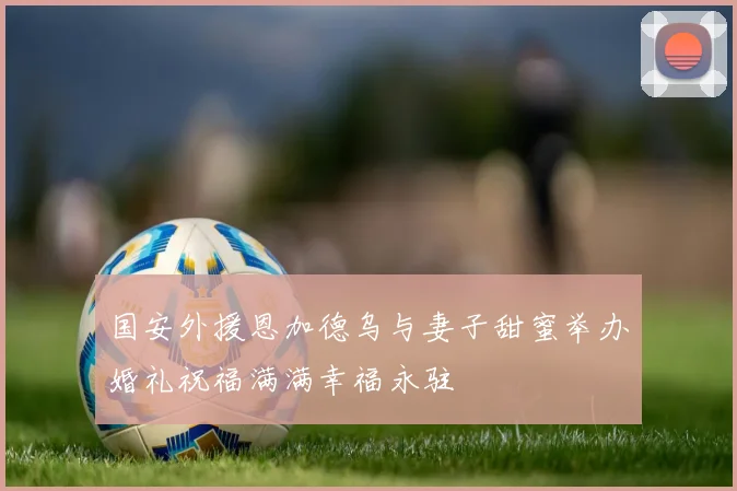 国安外援恩加德乌与妻子甜蜜举办婚礼祝福满满幸福永驻