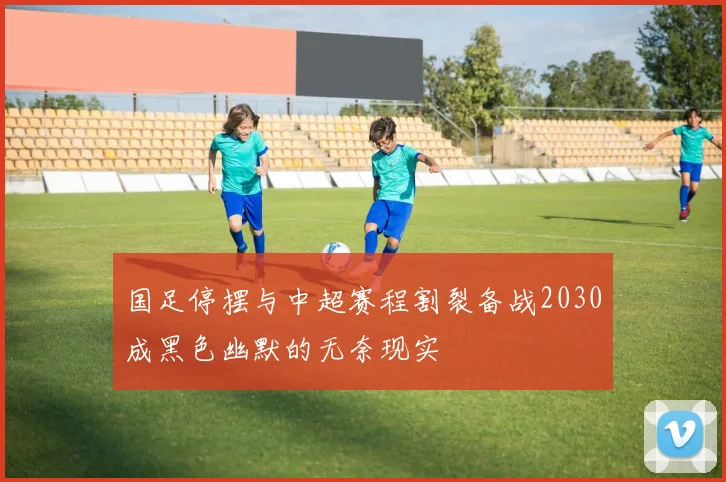 国足停摆与中超赛程割裂备战2030成黑色幽默的无奈现实