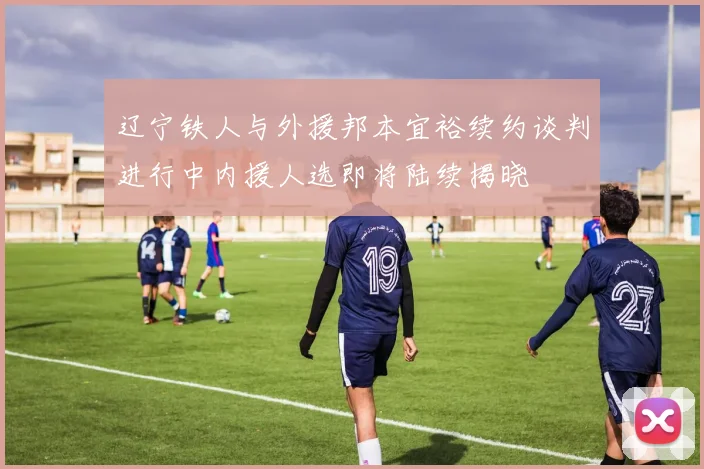 辽宁铁人与外援邦本宜裕续约谈判进行中内援人选即将陆续揭晓