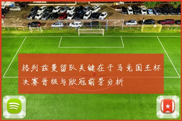 格列兹曼留队关键在于马竞国王杯决赛晋级与欧冠前景分析