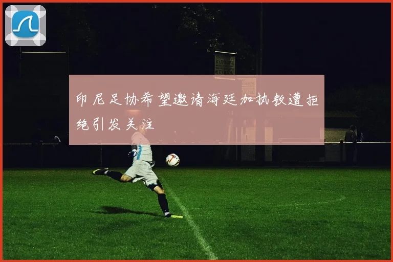 印尼足协希望邀请海廷加执教遭拒绝引发关注