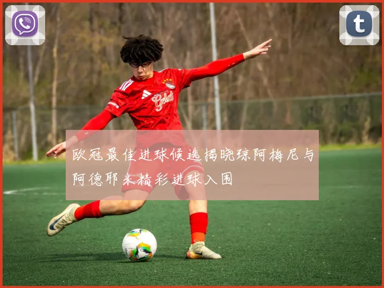 欧冠最佳进球候选揭晓琼阿梅尼与阿德耶米精彩进球入围