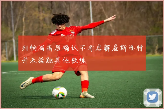 利物浦高层确认不考虑解雇斯洛特并未接触其他教练