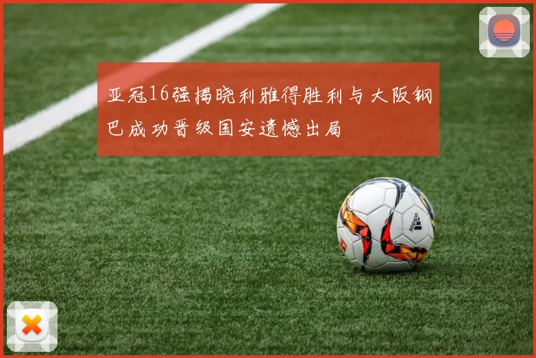 亚冠16强揭晓利雅得胜利与大阪钢巴成功晋级国安遗憾出局