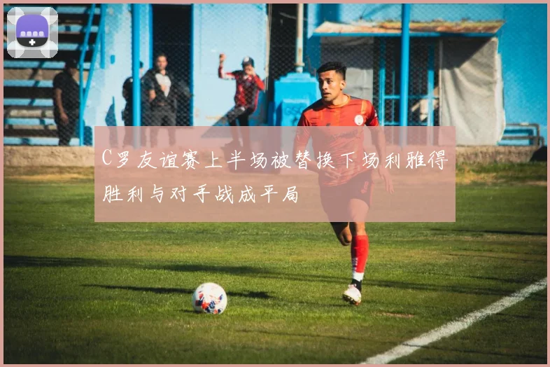 C罗友谊赛上半场被替换下场利雅得胜利与对手战成平局