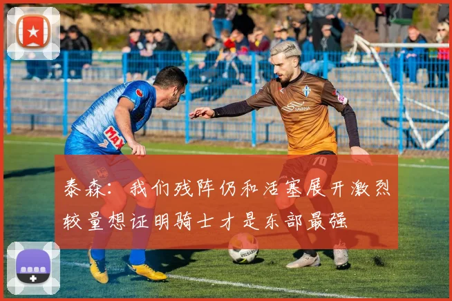 泰森：我们残阵仍和活塞展开激烈较量想证明骑士才是东部最强