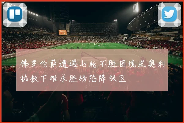 佛罗伦萨遭遇七轮不胜困境皮奥利执教下难求胜绩陷降级区