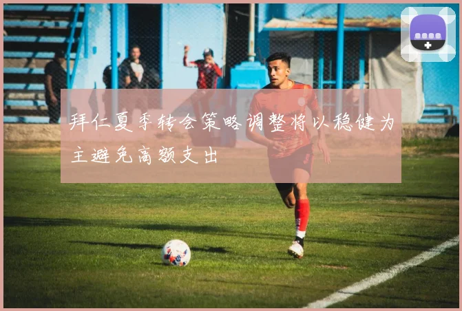 拜仁夏季转会策略调整将以稳健为主避免高额支出