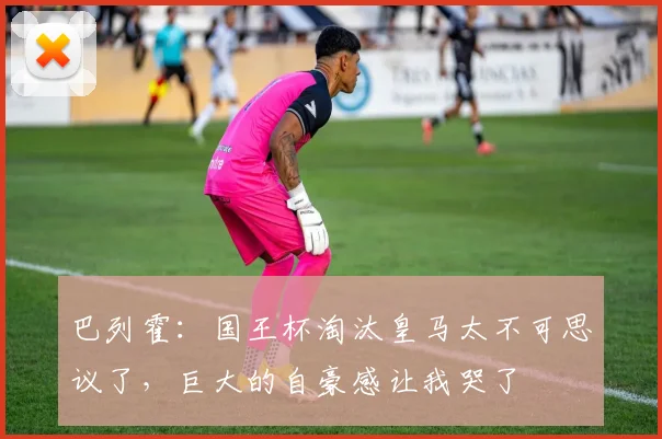 巴列霍：国王杯淘汰皇马太不可思议了，巨大的自豪感让我哭了