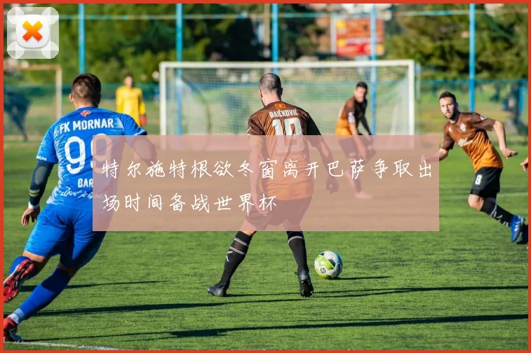 特尔施特根欲冬窗离开巴萨争取出场时间备战世界杯