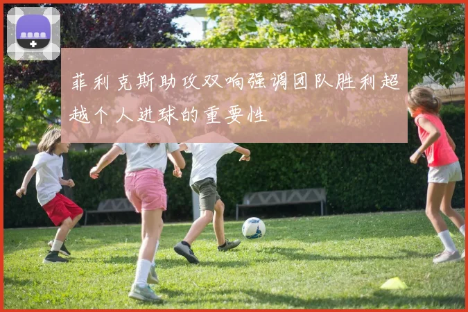 菲利克斯助攻双响强调团队胜利超越个人进球的重要性