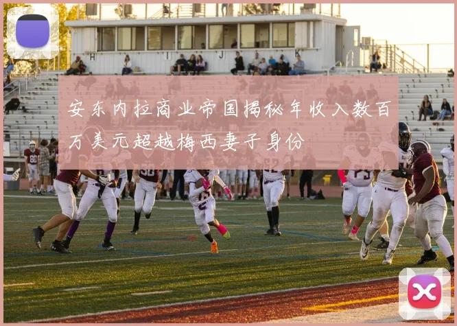 安东内拉商业帝国揭秘年收入数百万美元超越梅西妻子身份