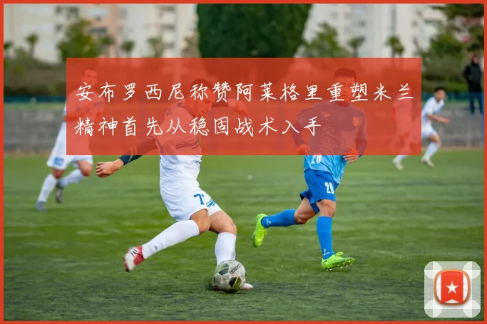 安布罗西尼称赞阿莱格里重塑米兰精神首先从稳固战术入手