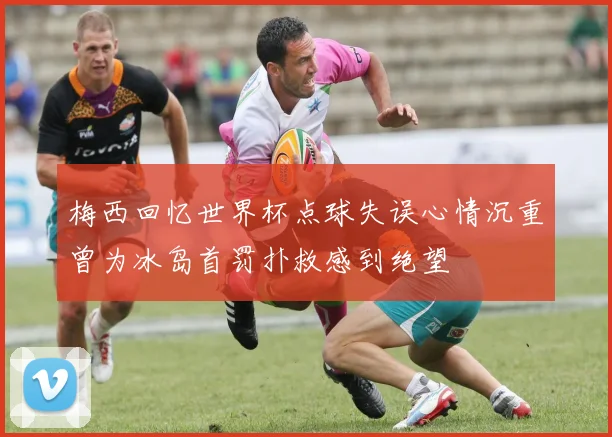 梅西回忆世界杯点球失误心情沉重曾为冰岛首罚扑救感到绝望