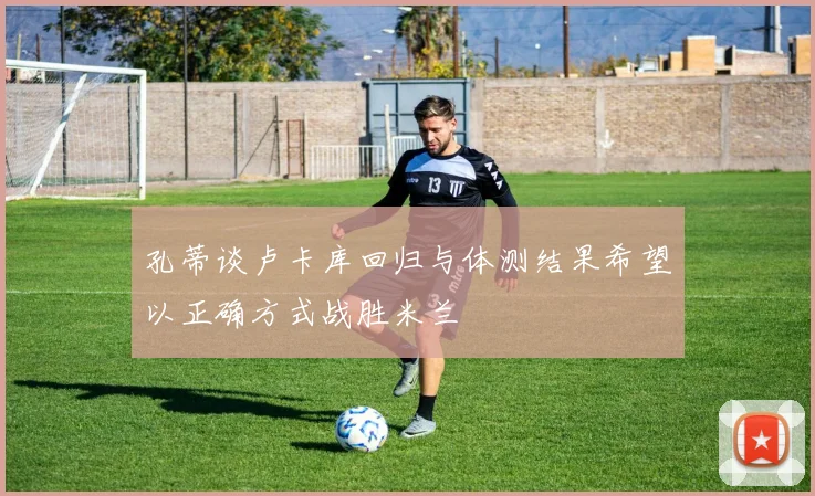 孔蒂谈卢卡库回归与体测结果希望以正确方式战胜米兰