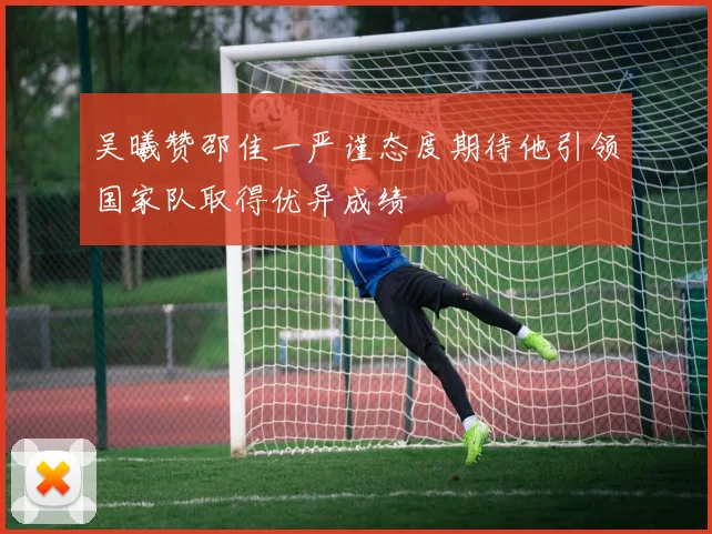 吴曦赞邵佳一严谨态度期待他引领国家队取得优异成绩