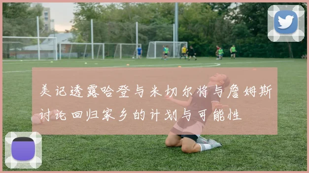 美记透露哈登与米切尔将与詹姆斯讨论回归家乡的计划与可能性