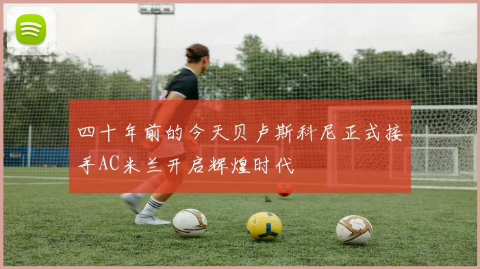 四十年前的今天贝卢斯科尼正式接手AC米兰开启辉煌时代