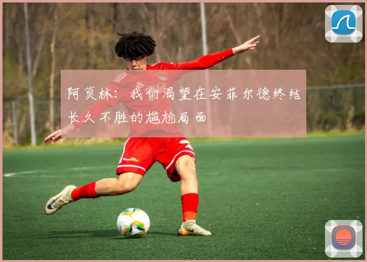 阿莫林：我们渴望在安菲尔德终结长久不胜的尴尬局面