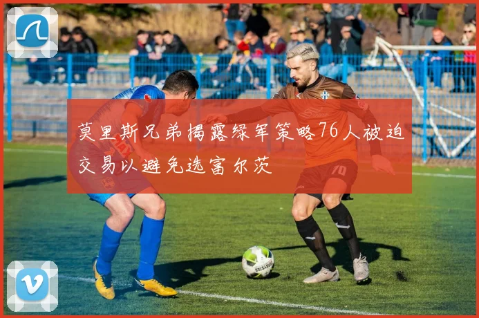 莫里斯兄弟揭露绿军策略76人被迫交易以避免选富尔茨