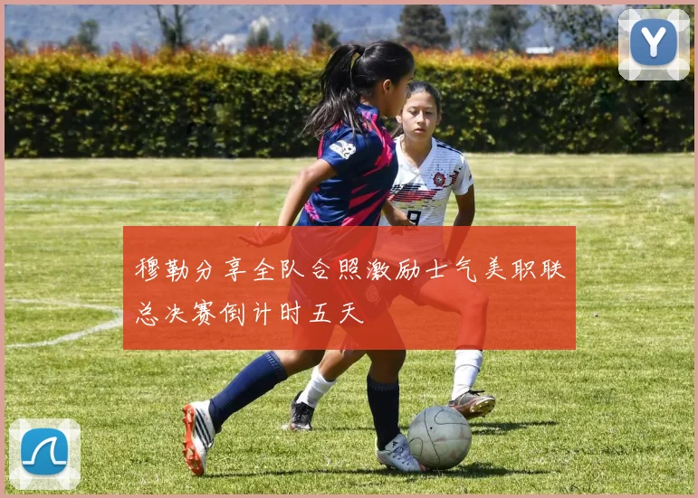 穆勒分享全队合照激励士气美职联总决赛倒计时五天