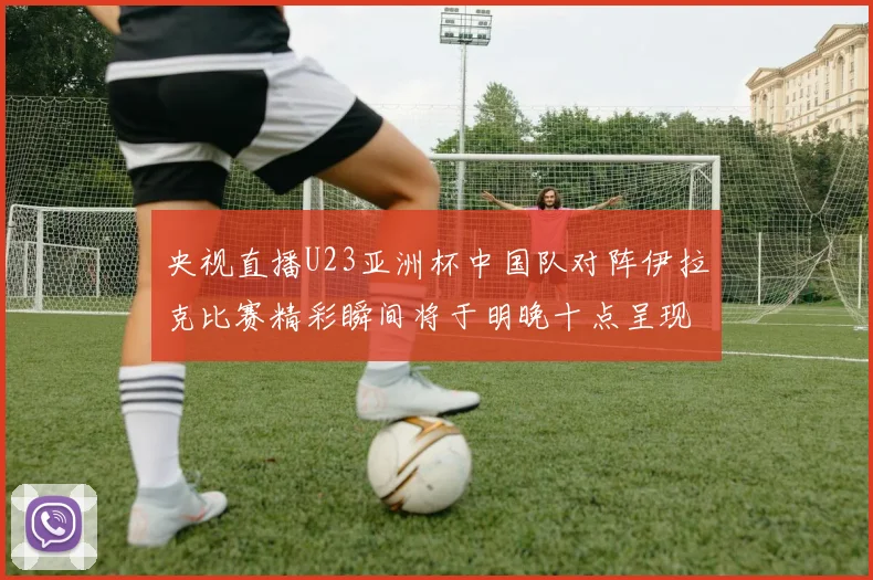 央视直播U23亚洲杯中国队对阵伊拉克比赛精彩瞬间将于明晚十点呈现