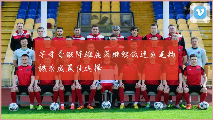 字母哥缺阵雄鹿若继续低迷分道扬镳或成最佳选择