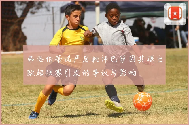 弗洛伦蒂诺严厉批评巴萨因其退出欧超联赛引发的争议与影响