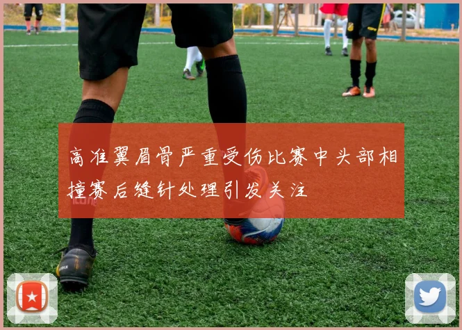 高准翼眉骨严重受伤比赛中头部相撞赛后缝针处理引发关注
