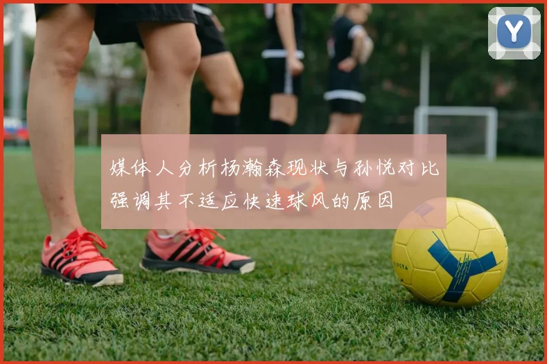 媒体人分析杨瀚森现状与孙悦对比强调其不适应快速球风的原因
