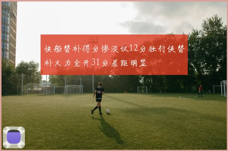 快船替补得分惨淡仅12分独行侠替补火力全开31分差距明显