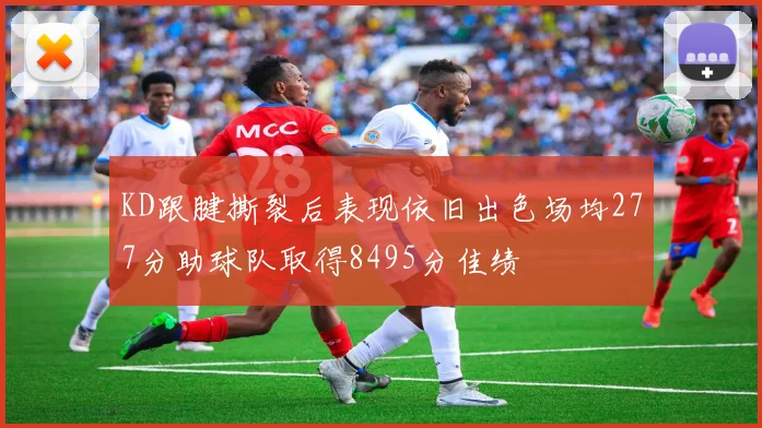 KD跟腱撕裂后表现依旧出色场均277分助球队取得8495分佳绩