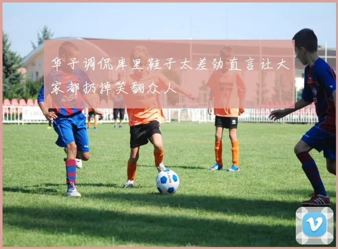 华子调侃库里鞋子太差劲直言让大家都扔掉笑翻众人