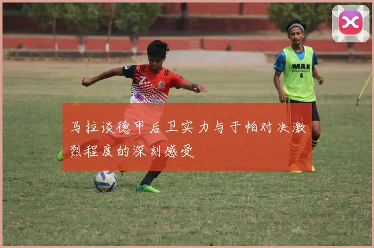马拉谈德甲后卫实力与于帕对决激烈程度的深刻感受