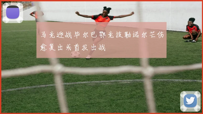 马竞迎战毕尔巴鄂竞技勒诺尔芒伤愈复出或首发出战