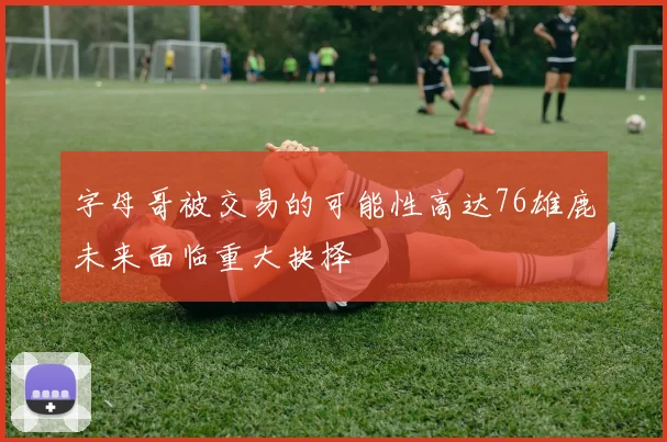 字母哥被交易的可能性高达76雄鹿未来面临重大抉择