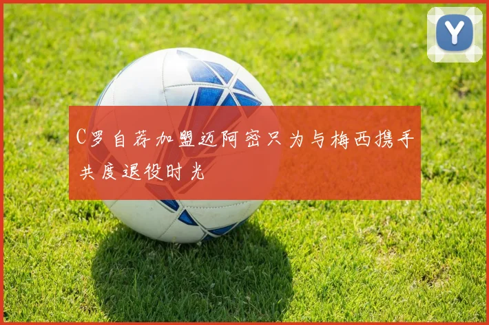 C罗自荐加盟迈阿密只为与梅西携手共度退役时光